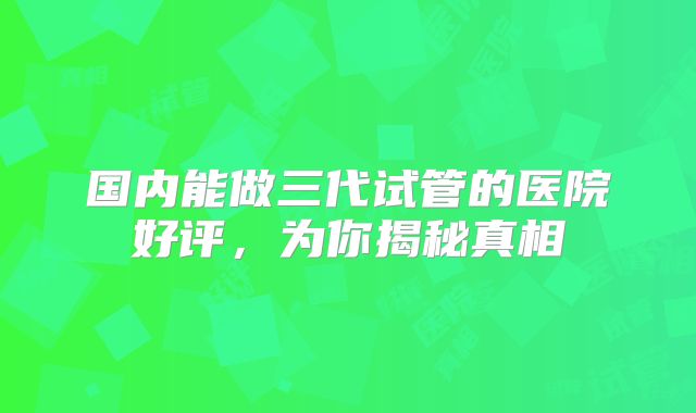 国内能做三代试管的医院好评，为你揭秘真相