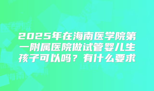 2025年在海南医学院第一附属医院做试管婴儿生孩子可以吗？有什么要求