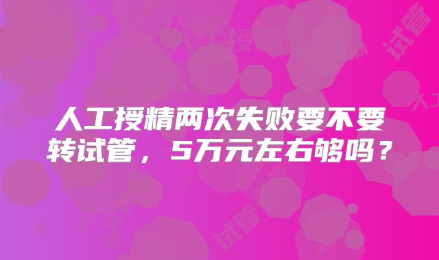 人工授精两次失败要不要转试管,5万元左右够吗?