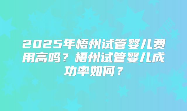 2025年梧州试管婴儿费用高吗?梧州试管婴儿成功率如何?