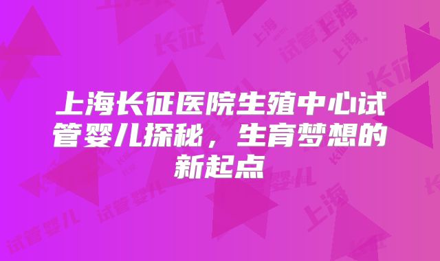 上海长征医院生殖中心试管婴儿探秘，生育梦想的新起点