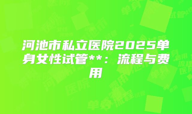 河池市私立医院2025单身女性试管**:流程与费用