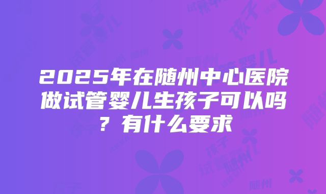 2025年在随州中心医院做试管婴儿生孩子可以吗？有什么要求