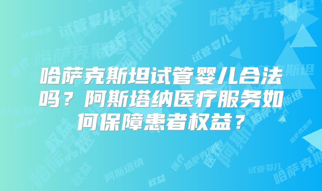 哈萨克斯坦试管婴儿合法吗?阿斯塔纳医疗服务如何保障患者权益?