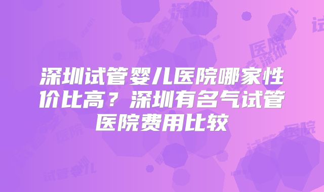 深圳试管婴儿医院哪家性价比高？深圳有名气试管医院费用比较