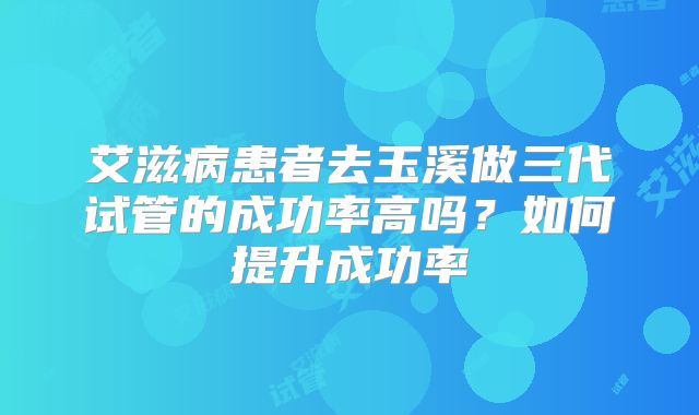 艾滋病患者去玉溪做三代试管的成功率高吗?如何提升成功率