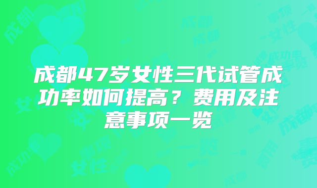成都47岁女性三代试管成功率如何提高?费用及注意事项一览
