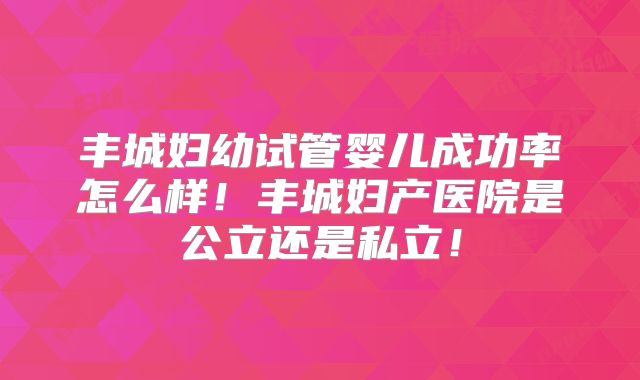 丰城妇幼试管婴儿成功率怎么样！丰城妇产医院是公立还是私立！