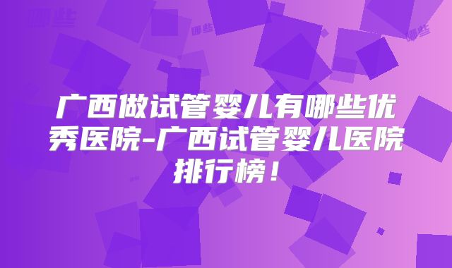 广西做试管婴儿有哪些优秀医院-广西试管婴儿医院排行榜！