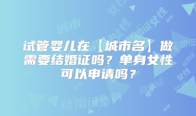 试管婴儿在【城市名】做需要结婚证吗?单身女性可以申请吗?