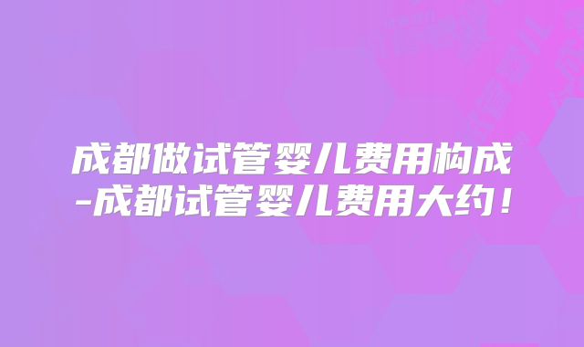 成都做试管婴儿费用构成-成都试管婴儿费用大约！