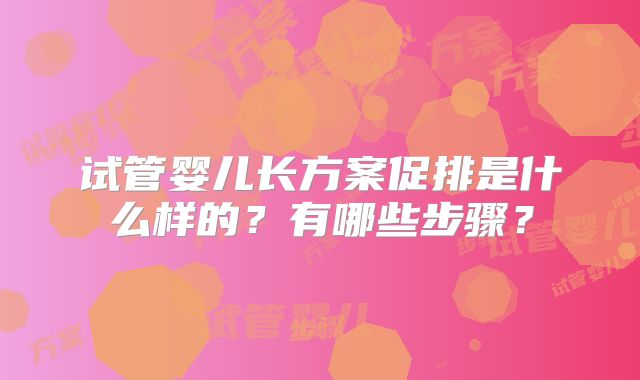试管婴儿长方案促排是什么样的?有哪些步骤?