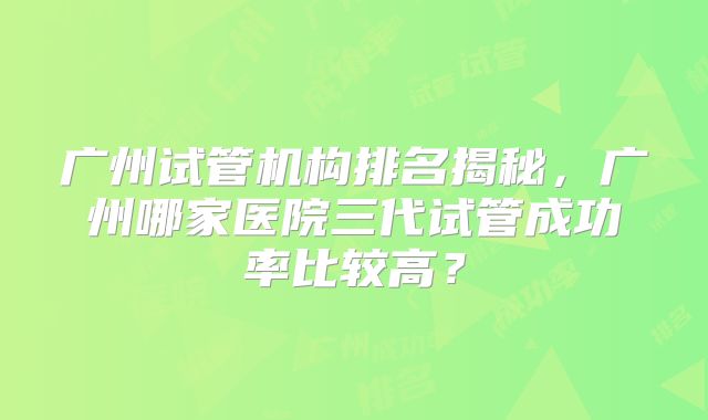 广州试管机构排名揭秘，广州哪家医院三代试管成功率比较高？