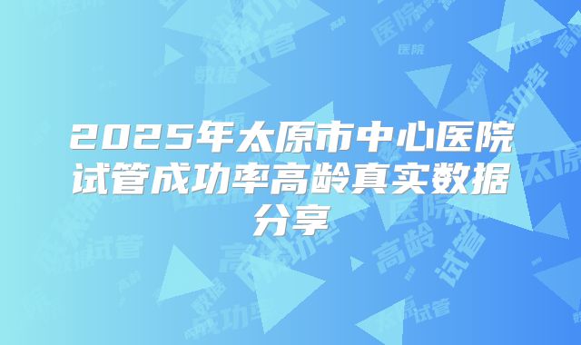 2025年太原市中心医院试管成功率高龄真实数据分享