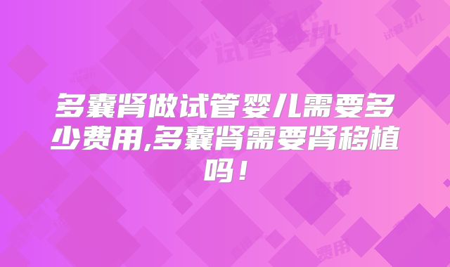 多囊肾做试管婴儿需要多少费用,多囊肾需要肾移植吗！