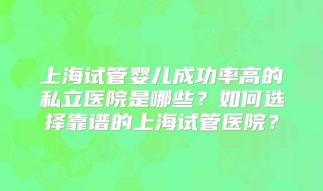上海试管婴儿成功率高的私立医院是哪些？如何选择靠谱的上海试管医院？