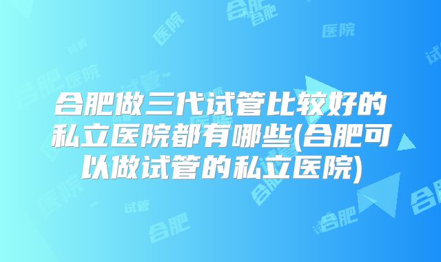 合肥做三代试管比较好的私立医院都有哪些(合肥可以做试管的私立医院)