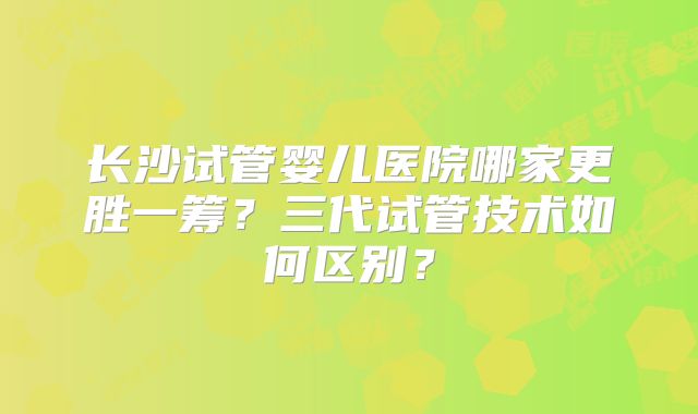长沙试管婴儿医院哪家更胜一筹?三代试管技术如何区别?