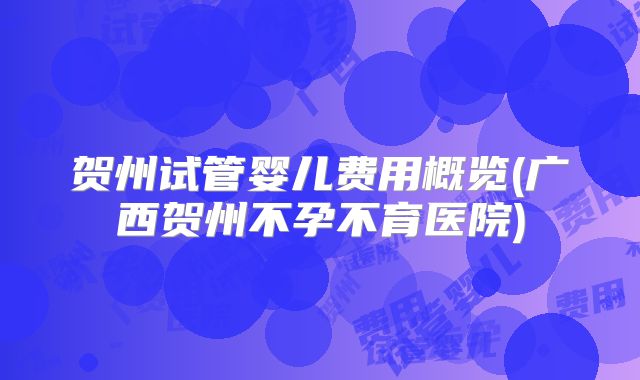 贺州试管婴儿费用概览(广西贺州不孕不育医院)