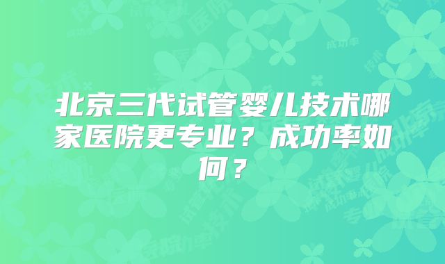 北京三代试管婴儿技术哪家医院更专业？成功率如何？