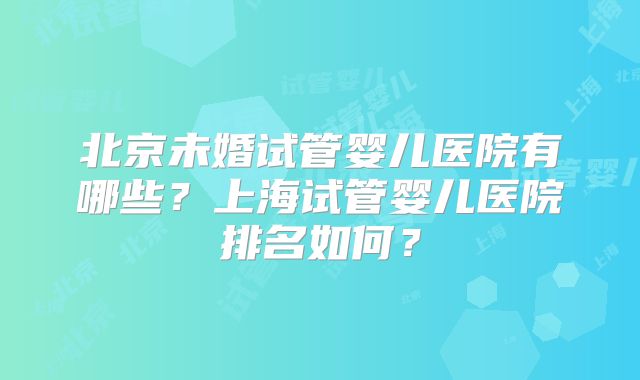 北京未婚试管婴儿医院有哪些?上海试管婴儿医院排名如何?