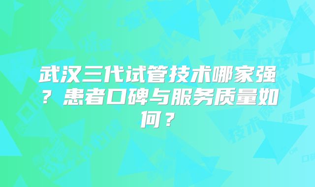 武汉三代试管技术哪家强?患者口碑与服务质量如何?
