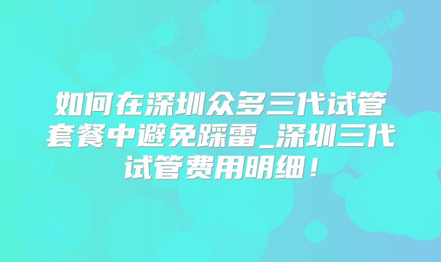 如何在深圳众多三代试管套餐中避免踩雷_深圳三代试管费用明细!