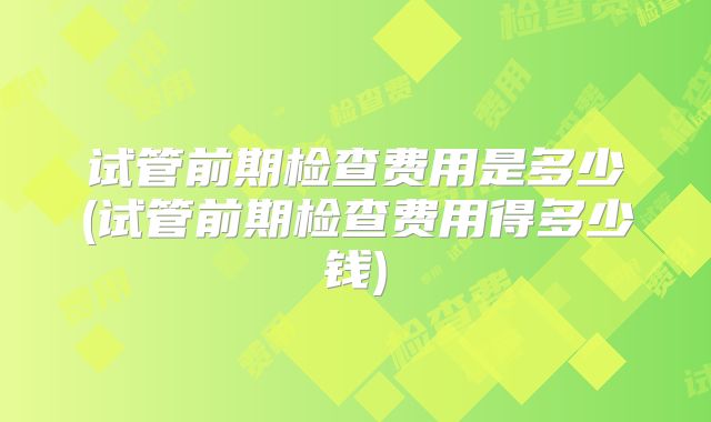 试管前期检查费用是多少(试管前期检查费用得多少钱)
