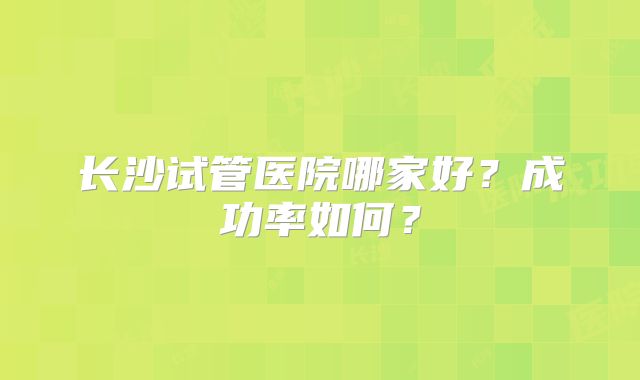 长沙试管医院哪家好？成功率如何？