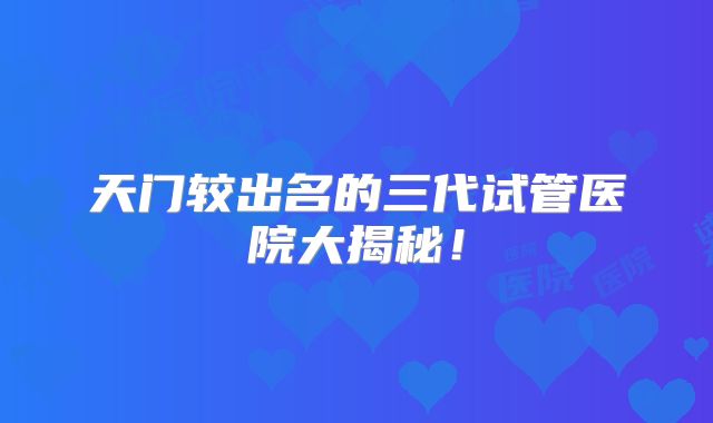 天门较出名的三代试管医院大揭秘!