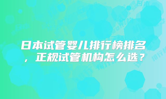 日本试管婴儿排行榜排名，正规试管机构怎么选？