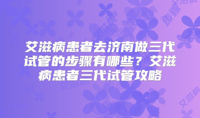 艾滋病患者去济南做三代试管的步骤有哪些?艾滋病患者三代试管攻略
