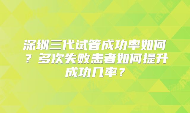 深圳三代试管成功率如何？多次失败患者如何提升成功几率？