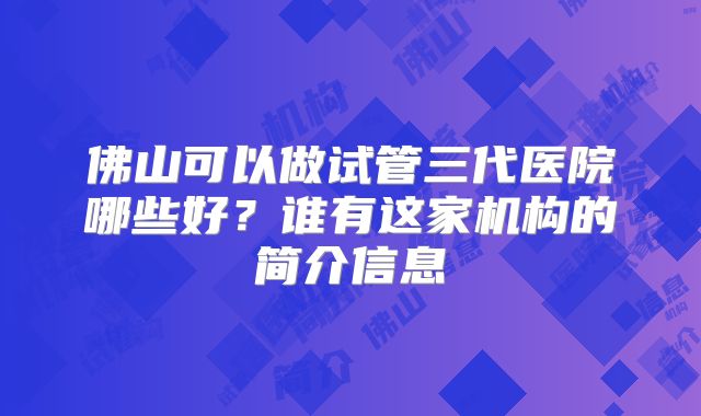 佛山可以做试管三代医院哪些好?谁有这家机构的简介信息