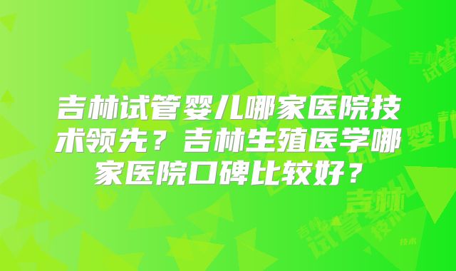 吉林试管婴儿哪家医院技术领先？吉林生殖医学哪家医院口碑比较好？
