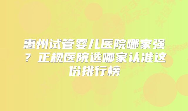 惠州试管婴儿医院哪家强？正规医院选哪家认准这份排行榜