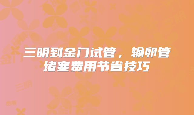 三明到金门试管，输卵管堵塞费用节省技巧