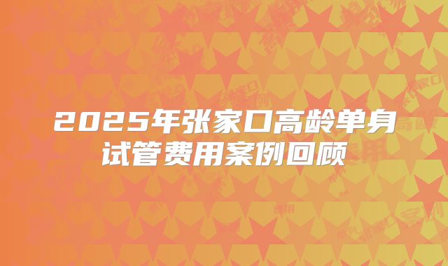 2025年张家口高龄单身试管费用案例回顾