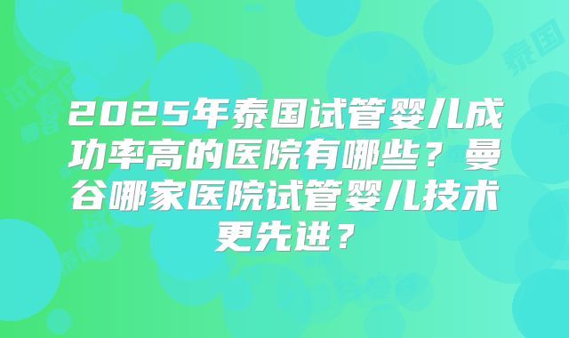 2025年泰国试管婴儿成功率高的医院有哪些？曼谷哪家医院试管婴儿技术更先进？