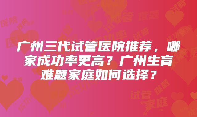 广州三代试管医院推荐，哪家成功率更高？广州生育难题家庭如何选择？