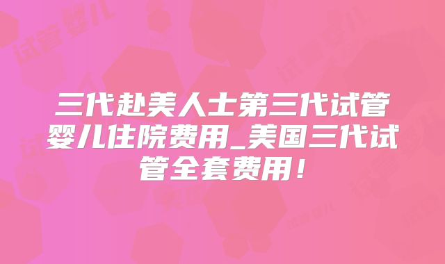 三代赴美人士第三代试管婴儿住院费用_美国三代试管全套费用！