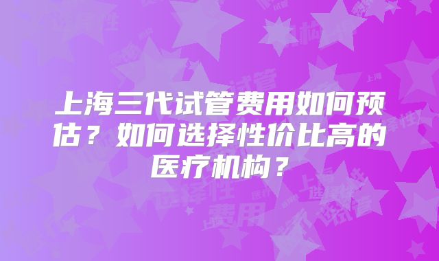 上海三代试管费用如何预估？如何选择性价比高的医疗机构？