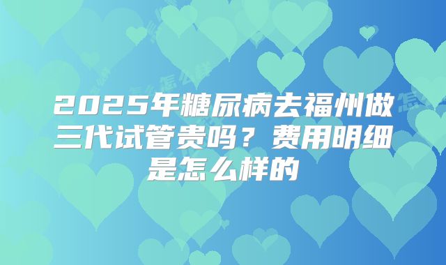 2025年糖尿病去福州做三代试管贵吗?费用明细是怎么样的