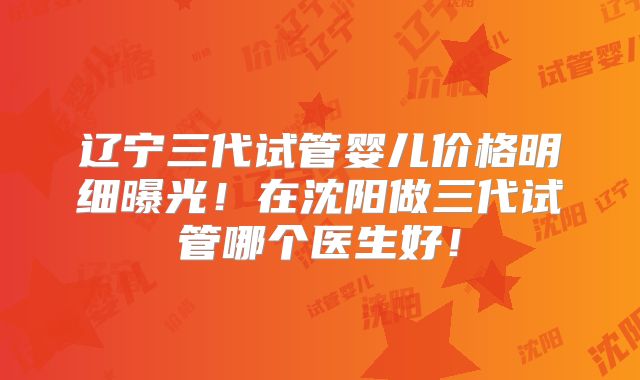 辽宁三代试管婴儿价格明细曝光!在沈阳做三代试管哪个医生好!