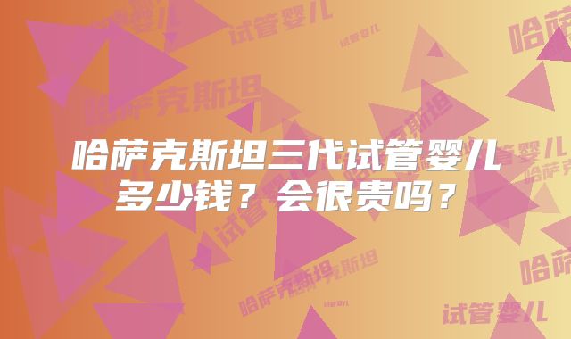 哈萨克斯坦三代试管婴儿多少钱?会很贵吗?