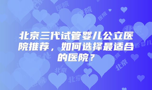 北京三代试管婴儿公立医院推荐，如何选择最适合的医院？