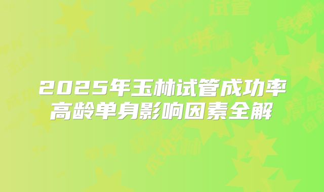 2025年玉林试管成功率高龄单身影响因素全解