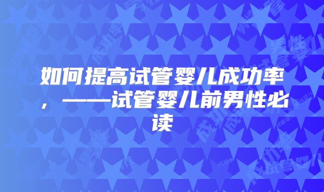 如何提高试管婴儿成功率,——试管婴儿前男性必读