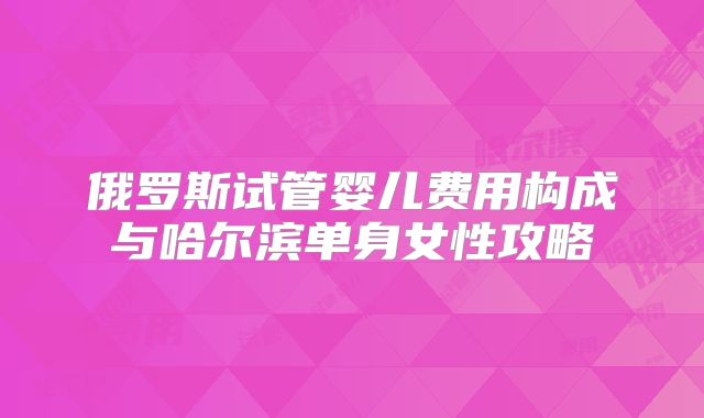 俄罗斯试管婴儿费用构成与哈尔滨单身女性攻略
