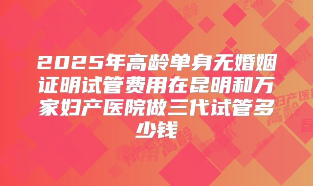 2025年高龄单身无婚姻证明试管费用在昆明和万家妇产医院做三代试管多少钱